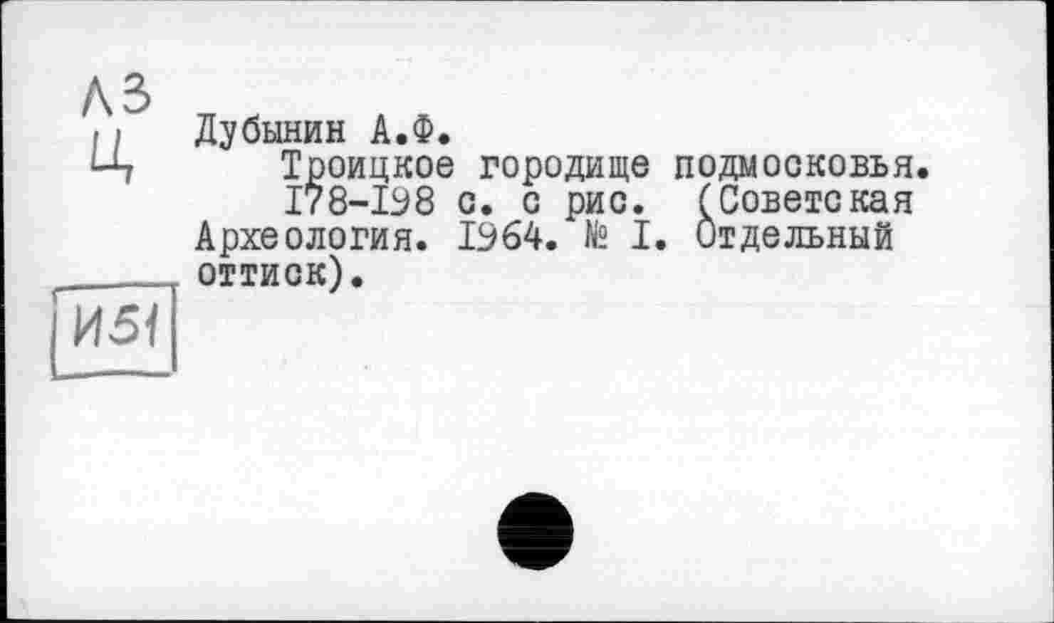 ﻿A3 Ц
|И5<
Дубинин А.Ф.
Троицкое городище ПОДМОСКОВЬЯ
І78-І98 с. с рис. (Советская Археология. 1964. № I. Отдельный оттиск).